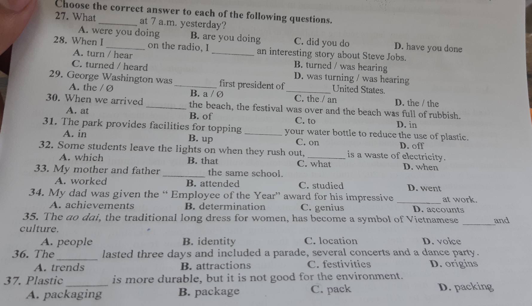 Choose the correct answer to each of the following questions.
27. What _at 7 a.m. yesterday?
A. were you doing B. are you doing C. did you do D. have you done
28. When I_ on the radio, I _an interesting story about Steve Jobs.
A. turn / hear B. turned / was hearing
C. turned / heard D. was turning / was hearing
29. George Washington was_ first president of_ United States.
A. the / Ø B. a / Ø D. the / the
C. the / an
30. When we arrived _the beach, the festival was over and the beach was full of rubbish.
A. at D. in
B. of C. to
31. The park provides facilities for topping_ your water bottle to reduce the use of plastic.
A. in B. up C. on
D. off
32. Some students leave the lights on when they rush out, _is a waste of electricity.
A. which B. that C. what D. when
33. My mother and father _the same school.
A. worked B. attended C. studied D. went
34. My dad was given the “ Employee of the Year” award for his impressive _at work.
A. achievements B. determination C. genius D. accounts
35. The ao dai, the traditional long dress for women, has become a symbol of Vietnamese _and
culture.
A. people B. identity C. location D. voice
_
36. The lasted three days and included a parade, several concerts and a dance party.
A. trends B. attractions C. festivities D. origins
37. Plastic _is more durable, but it is not good for the environment.
A. packaging B. package
C. pack D. packing