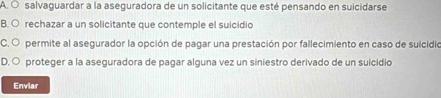 A. O salvaguardar a la aseguradora de un solicitante que esté pensando en suicidarse
B. ○ rechazar a un solicitante que contemple el suicidio
C. O permite al asegurador la opción de pagar una prestación por fallecimiento en caso de suicidio
D. O proteger a la aseguradora de pagar alguna vez un siniestro derivado de un suicidio
Enviar