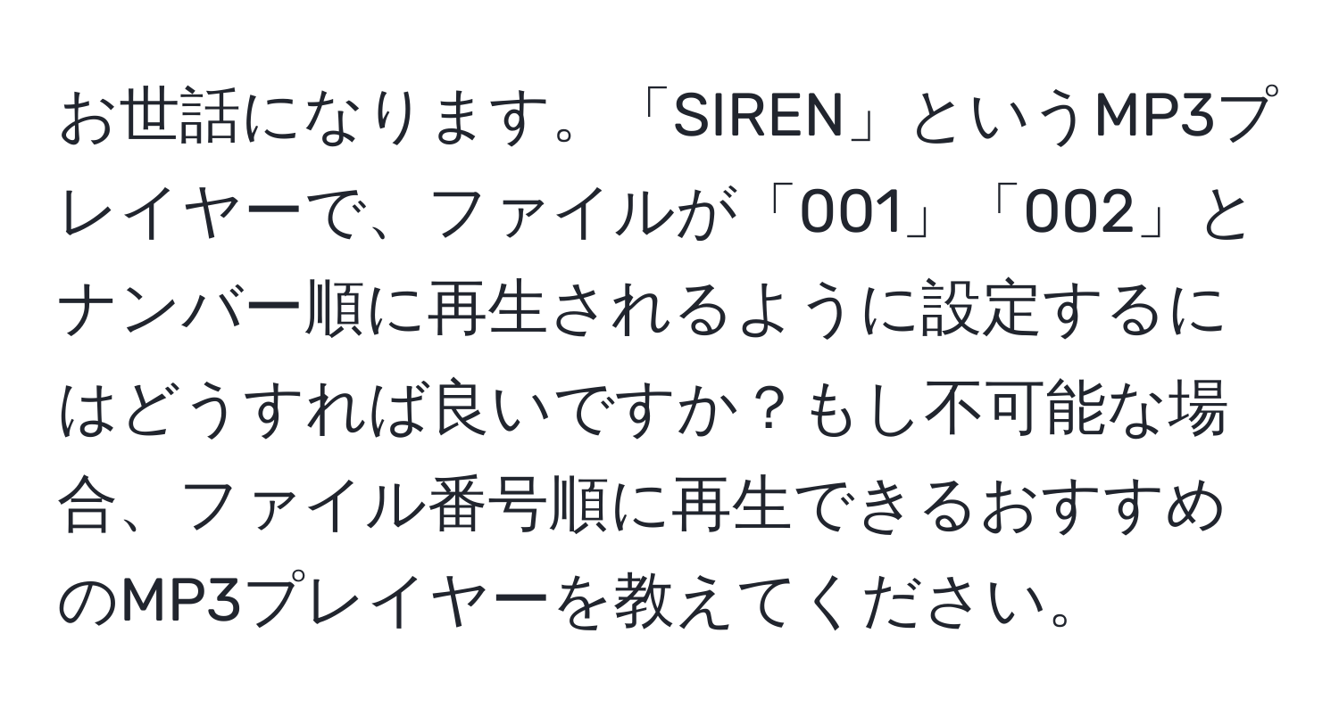 お世話になります。「SIREN」というMP3プレイヤーで、ファイルが「001」「002」とナンバー順に再生されるように設定するにはどうすれば良いですか？もし不可能な場合、ファイル番号順に再生できるおすすめのMP3プレイヤーを教えてください。