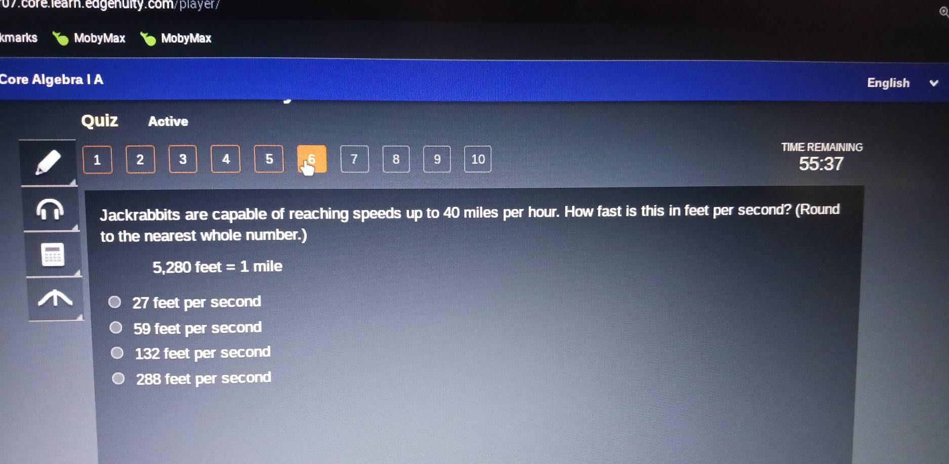 kmarks MobyMax MobyMax
Core Algebra I A English
Quiz Active
TIME REMAINING
1 2 3 4 5 16 7 8 9 10 55:37
Jackrabbits are capable of reaching speeds up to 40 miles per hour. How fast is this in feet per second? (Round
to the nearest whole number.)
5,280 feet =1 mile
27 feet per second
59 feet per second
132 feet per second
288 feet per second