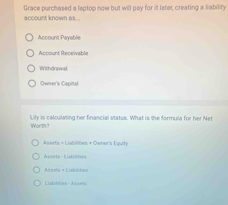 Grace purchased a laptop now but will pay for it later, creating a liability
account known as...
Account Payable
Account Receivable
Withdrawal
Owner's Capital
Lily is calculating her financial status. What is the formula for her Net
Worth?
Assets = Liabilities + Owner's Equity
Assets - Liabilities
Assets + Liabilities
Liabilities - Assets