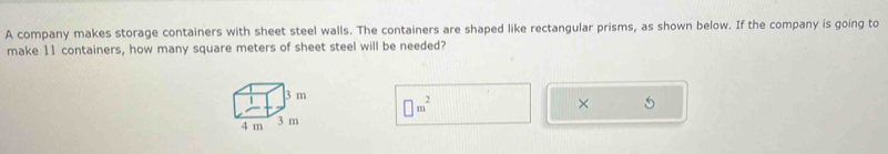 A company makes storage containers with sheet steel walls. The containers are shaped like rectangular prisms, as shown below. If the company is going to 
make 11 containers, how many square meters of sheet steel will be needed?
□ m^2
×