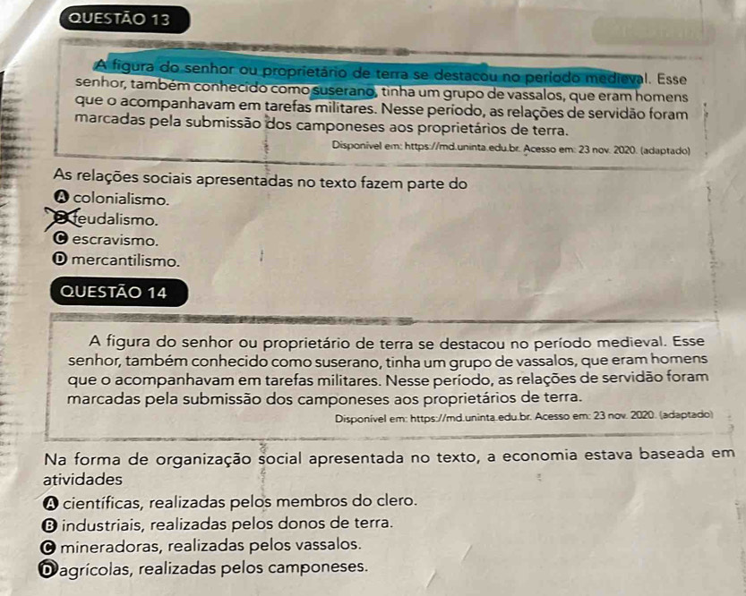 A figura do senhor ou proprietário de terra se destacou no período medieval. Esse
senhor, também conhecido como suserano, tinha um grupo de vassalos, que eram homens
que o acompanhavam em tarefas militares. Nesse período, as relações de servidão foram
marcadas pela submissão dos camponeses aos proprietários de terra.
Disponível em: https://md.uninta.edu.br. Acesso em: 23 nov. 2020. (adaptado)
As relações sociais apresentadas no texto fazem parte do
A colonialismo.
feudalismo.
O escravismo.
Dmercantilismo.
QUESTÃO 14
A figura do senhor ou proprietário de terra se destacou no período medieval. Esse
senhor, também conhecido como suserano, tinha um grupo de vassalos, que eram homens
que o acompanhavam em tarefas militares. Nesse período, as relações de servidão foram
marcadas pela submissão dos camponeses aos proprietários de terra.
Disponível em: https://md.uninta.edu.br. Acesso em: 23 nov. 2020. (adaptado)
Na forma de organização social apresentada no texto, a economia estava baseada em
atividades
A científicas, realizadas pelos membros do clero.
® industriais, realizadas pelos donos de terra.
O mineradoras, realizadas pelos vassalos.
Dagrícolas, realizadas pelos camponeses.