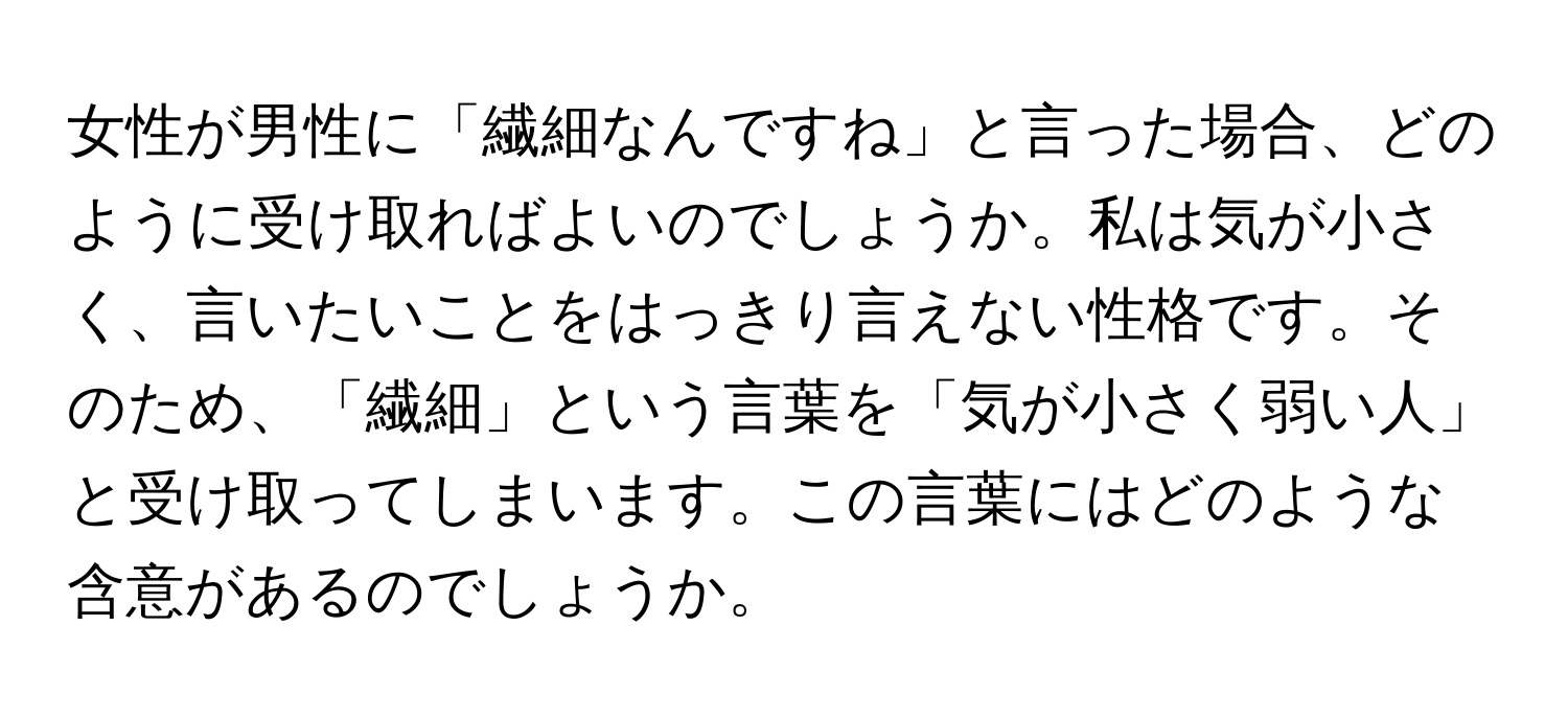 女性が男性に「繊細なんですね」と言った場合、どのように受け取ればよいのでしょうか。私は気が小さく、言いたいことをはっきり言えない性格です。そのため、「繊細」という言葉を「気が小さく弱い人」と受け取ってしまいます。この言葉にはどのような含意があるのでしょうか。