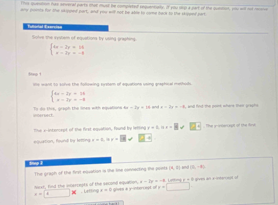 This question has several parts that must be completed sequentially. If you skip a part of the question, you will not receive 
any points for the skipped part, and you will not be able to come back to the skipped part. 
Tutorial Exercise 
Solve the system of equations by using graphing.
beginarrayl 4x-2y=16 x-2y=-8endarray.
Step 1 
We want to solve the following system of equations using graphical methods.
beginarrayl 4x-2y=16 x-2y=-8endarray.
To do this, graph the lines with equations 4x-2y=16 and x-2y=-8 , and find the point where their graphs 
intersect. 
The x-intercept of the first equation, found by letting y=0 , is x=4surd 24 . The y-intercept of the first 
equation, found by letting x=0 ,is y=-8 -8
Step 2
The graph of the first equation is the line connecting the points (4,0) and (0,-8). 
Next, find the intercepts of the second equation, x-2y=-8 , Letting y=0 gives an x-intercept of
x=4 □ x. Letting x=0 gives a y-intercept of y=□.