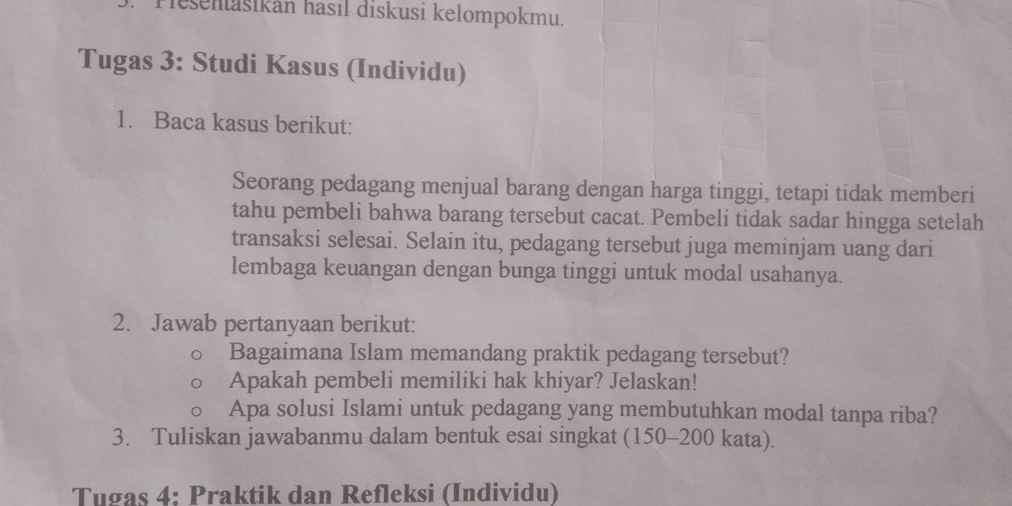 Pešenašikán hasıl diskusi kelompokmu. 
Tugas 3: Studi Kasus (Individu) 
1. Baca kasus berikut: 
Seorang pedagang menjual barang dengan harga tinggi, tetapi tidak memberi 
tahu pembeli bahwa barang tersebut cacat. Pembeli tidak sadar hingga setelah 
transaksi selesai. Selain itu, pedagang tersebut juga meminjam uang dari 
lembaga keuangan dengan bunga tinggi untuk modal usahanya. 
2. Jawab pertanyaan berikut: 
Bagaimana Islam memandang praktik pedagang tersebut? 
Apakah pembeli memiliki hak khiyar? Jelaskan! 
Apa solusi Islami untuk pedagang yang membutuhkan modal tanpa riba? 
3. Tuliskan jawabanmu dalam bentuk esai singkat (150-200 kata). 
Tugas 4: Praktik dan Refleksi (Individu)