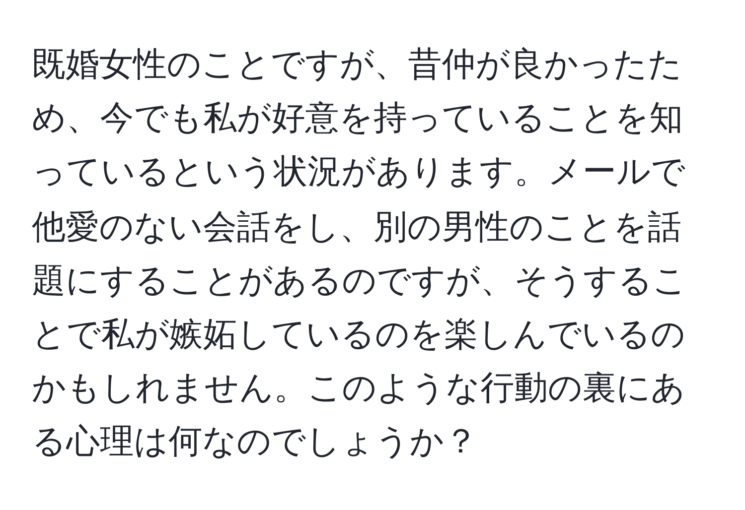 既婚女性のことですが、昔仲が良かったため、今でも私が好意を持っていることを知っているという状況があります。メールで他愛のない会話をし、別の男性のことを話題にすることがあるのですが、そうすることで私が嫉妬しているのを楽しんでいるのかもしれません。このような行動の裏にある心理は何なのでしょうか？