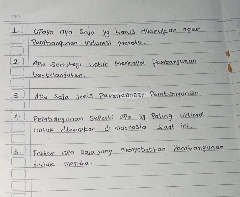 Cpaya apa Saia yg harus duakulcan agar 
Pembangunan indonesi merata. 
2. APa Setrategi untak mencapai Pembangunan 
bertelanjutan. 
3. APa Saja Jenis Perencanaan Pembangunan. 
4. Pembangunan seperti apa yg Paling optimal 
untuk diterapkan di indonesia saat ini. 
5. Fartor apa saa yang menyebabkan Pembangunan 
tidak merata.