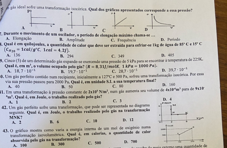 gás ideal sofre uma transformação isocórica. Qual dos gráficos apresentados corresponde a essa pressão?
P
A v
B v
C
7. Durante o movimento de um oscilador, o período de elongação máximo chama-se ...
A. Elongação B. Amplitude C. Frequência D. Período
8. Qual é em quilojoules, a quantidade de calor que deve ser extraída para esfriar-se 1kg de água de 85°C e 15°C
(C_H_20=1cal/g°C,1cal=4,2J).
A. 136 B. 294 C. 349 D. 405
9. Cinco (5) de um determinado gás expande-se exercendo uma pressão de 5 kPa para se encontrar à temperatura de 225K.
Qual é, em m^3 , o volume ocupado pelo gás? (R=8,31J molK, 1kPa=1000Pa).
A. 18,7· 10^(-1) B. 19,7· 10^(-1) C. 28,7· 10^(-1) D. 39,7· 10^(-1)
30. Um gás perfeito contido num recipiente, inicialmente a 127°C e 500 Pa, sofreu uma transformação isocórica. Por essa
via sua pressão passou para 2000 Pa. Qual é, em unidade S.I. a sua temperatura final?
A. 40 B. 50 C. 80 D. 160
41. Em uma transformação à pressão constante de 2x10^5N/m^2 , num gás aumenta seu volume de 4* 10^(-6)m^3 para de 9* 10^(-^6m^3). Qual é, em Joule, o trabalho realizado pelo gás? D. 4
A. 1 B. 2 C. 3
42. Um gás perfeito sofre uma transformação, que pode ser representada no diagrama  (tv') M
seguinte. Qual é, em Joule, o trabalho realizado pelo gás na transformação N F
,
MNK? D. 12 o ,
A. 2 B. 6 C. 10
43. O gráfico mostra como varia a energia interna de um mol de oxigénio numa 108 B
transformação isovolumétrica. Qual é, em calorias, a quantidade de calor A
100
absorvida pelo gás na transformação? C. 500 D. 700
150 200 T [k
A. 100 B. 300