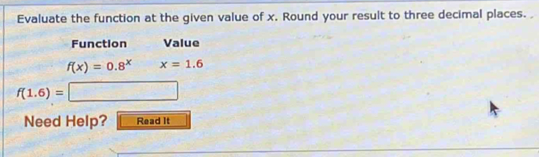 Evaluate the function at the given value of x. Round your result to three decimal places. 
Function Value
f(x)=0.8^x x=1.6
f(1.6)= =□
Need Help? Read It