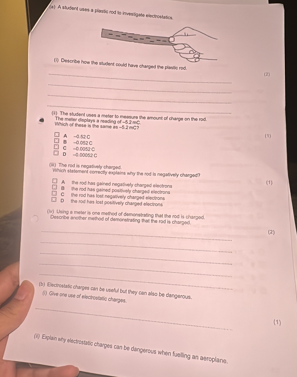 A student uses a plastic rod to investigate electrostatics.
(i) Describeave charged the plastic rod.
_
(2)
_
_
_
(ii) The student uses a meter to measure the amount of charge on the rod.
The meter displays a reading of -5.2 mC.
Which of these is the same as -5.2 mC?
A -0.52 C (1)
B -0.052 C
C -0.0052 C
D -0.00052 C
(iii) The rod is negatively charged.
Which statement correctly explains why the rod is negatively charged?
A the rod has gained negatively charged electrons (1)
B the rod has gained positively charged electrons
C the rod has lost negatively charged electrons
D the rod has lost positively charged electrons
(iv) Using a meter is one method of demonstrating that the rod is charged.
Describe another method of demonstrating that the rod is charged.
_
(2)
_
_
_
_
(b) Electrostatic charges can be useful but they can also be dangerous.
(i) Give one use of electrostatic charges.
_
(1)
(ii) Explain why electrostatic charges can be dangerous when fuelling an aeroplane.