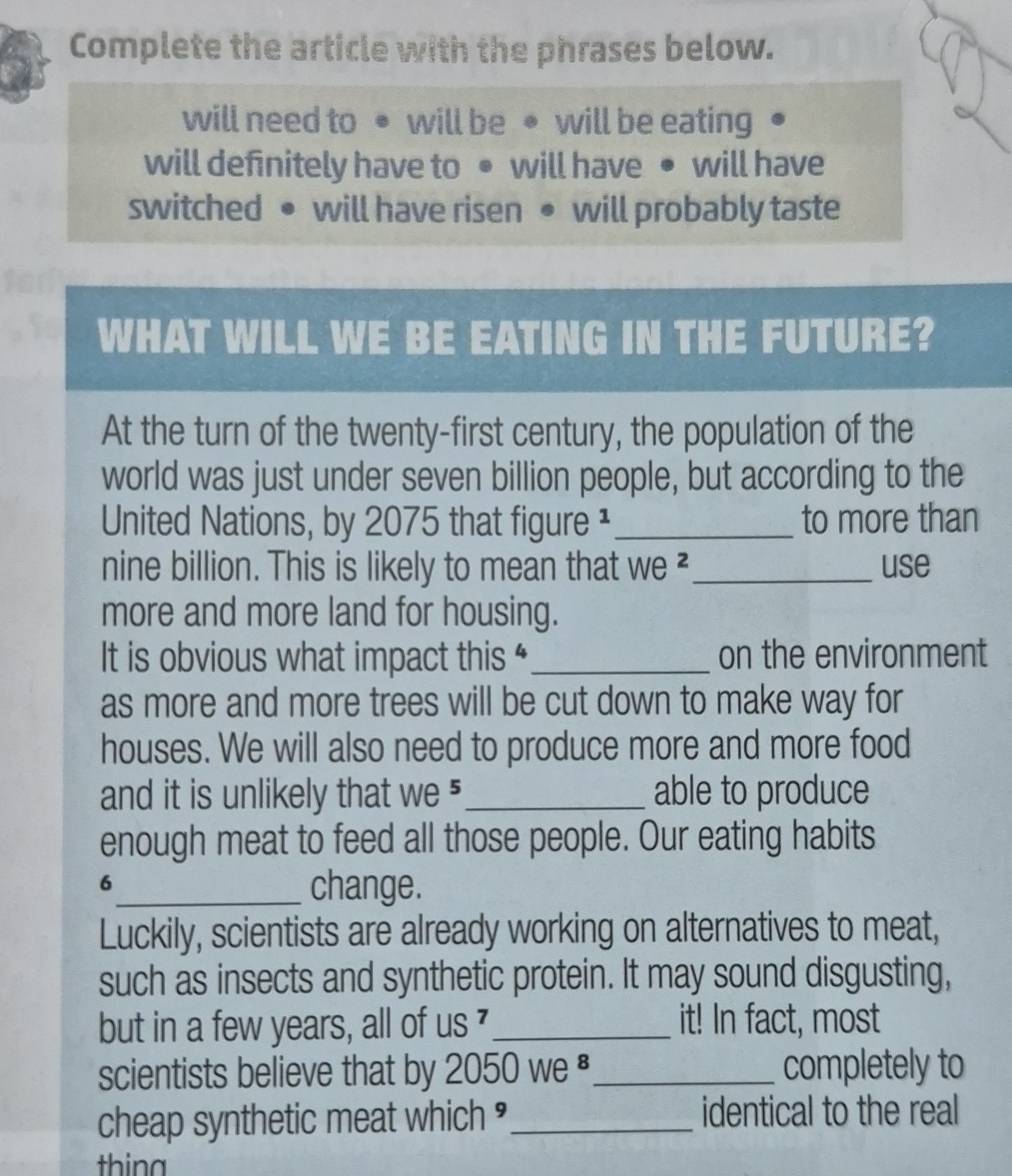 a Complete the article with the phrases below. 
will need to ● will be ● will be eating 
will definitely have to ● will have ● will have 
switched ● will have risen ● will probably taste 
WHAT WILL WE BE EATING IN THE FUTURE? 
At the turn of the twenty-first century, the population of the 
world was just under seven billion people, but according to the 
United Nations, by 2075 that figure ¹ _to more than 
nine billion. This is likely to mean that we ²_ use 
more and more land for housing. 
It is obvious what impact this “_ on the environment 
as more and more trees will be cut down to make way for 
houses. We will also need to produce more and more food 
and it is unlikely that we ⁵_ able to produce 
enough meat to feed all those people. Our eating habits 
6_ change. 
Luckily, scientists are already working on alternatives to meat, 
such as insects and synthetic protein. It may sound disgusting, 
but in a few years, all of us _it! In fact, most 
scientists believe that by 2050 we _completely to 
cheap synthetic meat which ≌_ identical to the real 
thing