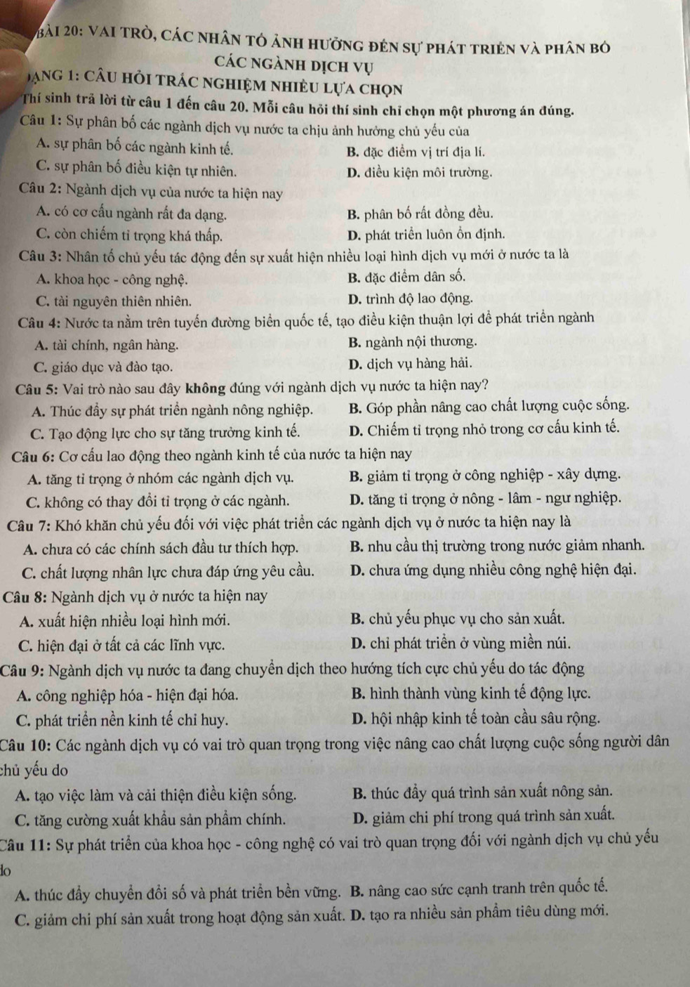 Vai trò, các nhân tỏ ảnh hưởng đên sự phát triên và phân bỏ
các ngành dịch vụ
Dạng 1: câu hỏi trác nghiệm nhiều lựa chọn
Thí sinh trả lời từ câu 1 đến câu 20. Mỗi câu hỏi thí sinh chỉ chọn một phương án đúng.
Câu 1: Sự phân bố các ngành dịch vụ nước ta chịu ảnh hưởng chủ yếu của
A. sự phân bố các ngành kinh tế. B. đặc điểm vị trí địa lí.
C. sự phân bố điều kiện tự nhiên. D. điều kiện môi trường.
Câu 2: Ngành dịch vụ của nước ta hiện nay
A. có cơ cấu ngành rất đa dạng. B. phân bố rất đồng đều.
C. còn chiếm tỉ trọng khá thấp. D. phát triển luôn ổn định.
Câu 3: Nhân tố chủ yếu tác động đến sự xuất hiện nhiều loại hình dịch vụ mới ở nước ta là
A. khoa học - công nghệ. B. đặc điểm dân số.
C. tài nguyên thiên nhiên. D. trình độ lao động.
Câu 4: Nước ta nằm trên tuyển đường biển quốc tế, tạo điều kiện thuận lợi đề phát triển ngành
A. tài chính, ngân hàng. B. ngành nội thương.
C. giáo dục và đào tạo. D. dịch vụ hàng hải.
Câu 5: Vai trò nào sau đây không đúng với ngành dịch vụ nước ta hiện nay?
A. Thúc đầy sự phát triển ngành nông nghiệp. B. Góp phần nâng cao chất lượng cuộc sống.
C. Tạo động lực cho sự tăng trưởng kinh tế. D. Chiếm tỉ trọng nhỏ trong cơ cấu kinh tế.
Câu 6: Cơ cấu lao động theo ngành kinh tế của nước ta hiện nay
A. tăng tỉ trọng ở nhóm các ngành dịch vụ. B. giảm tỉ trọng ở công nghiệp - xây dựng.
C. không có thay đổi tỉ trọng ở các ngành. D. tăng tỉ trọng ở nông - lâm - ngư nghiệp.
Câu 7: Khó khăn chủ yếu đối với việc phát triển các ngành dịch vụ ở nước ta hiện nay là
A. chưa có các chính sách đầu tư thích hợp. B. nhu cầu thị trường trong nước giảm nhanh.
C. chất lượng nhân lực chưa đáp ứng yêu cầu. D. chưa ứng dụng nhiều công nghệ hiện đại.
Câu 8: Ngành dịch vụ ở nước ta hiện nay
A. xuất hiện nhiều loại hình mới. B. chủ yếu phục vụ cho sản xuất.
C. hiện đại ở tất cả các lĩnh vực.  D. chỉ phát triền ở vùng miền núi.
Câu 9: Ngành dịch vụ nước ta đang chuyển dịch theo hướng tích cực chủ yếu do tác động
A. công nghiệp hóa - hiện đại hóa. B. hình thành vùng kinh tế động lực.
C. phát triển nền kinh tế chỉ huy. D. hội nhập kinh tế toàn cầu sâu rộng.
Câu 10: Các ngành dịch vụ có vai trò quan trọng trong việc nâng cao chất lượng cuộc sống người dân
chủ yếu do
A. tạo việc làm và cải thiện điều kiện sống. B. thúc đầy quá trình sản xuất nông sản.
C. tăng cường xuất khẩu sản phẩm chính. D. giảm chi phí trong quá trình sản xuất.
Câu 11: Sự phát triển của khoa học - công nghệ có vai trò quan trọng đối với ngành dịch vụ chủ yếu
do
A. thúc đầy chuyển đổi số và phát triển bền vững. B. nâng cao sức cạnh tranh trên quốc tế.
C. giảm chi phí sản xuất trong hoạt động sản xuất. D. tạo ra nhiều sản phẩm tiêu dùng mới.