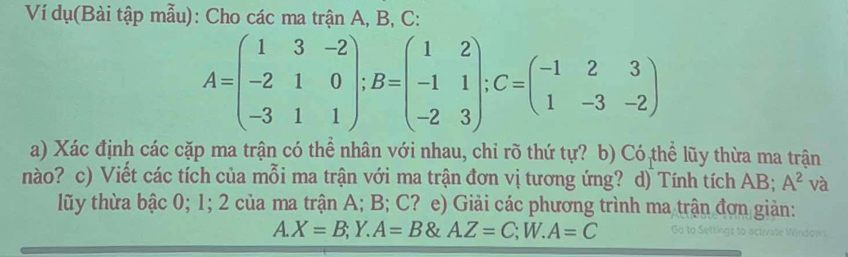 Ví dụ(Bài tập mẫu): Cho các ma trận A, B, C :
A=beginpmatrix 1&3&-2 -2&1&0 -3&1&1endpmatrix; B=beginpmatrix 1&2 -1&1 -2&3endpmatrix; C=beginpmatrix -1&2&3 1&-3&-2endpmatrix
a) Xác định các cặp ma trận có thể nhân với nhau, chỉ rõ thứ tự? b) Có thể lũy thừa ma trận
nào? c) Viết các tích của mỗi ma trận với ma trận đơn vị tương ứng? d) Tính tích AB; A^2 và
lũy thừa bậc 0; 1; 2 của ma trận A; B; C? e) Giải các phương trình ma trận đơn giản:
A. X=B;Y.A=B A.Z=C; W.A=C