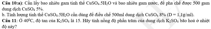 Cầu 10:a): Cần lấy bao nhiêu gam tinh thể CuSO_4.5H_2O và bao nhiêu gam nước, để pha chế được 500 gam 
dung dịch CuSO_45%. 
b. Tính lượng tinh thể CuSO_4.5H_2O cần dùng đề điều chế 500ml dung dịch CuSO_48% (D=1,1g/ml). 
Câu 11: Ở 40°C , độ tan của K_2SO_4 là 15. Hãy tính nồng độ phần trăm của dung dịch K_2SO_4 bão hoà ở nhiệt 
độ này?