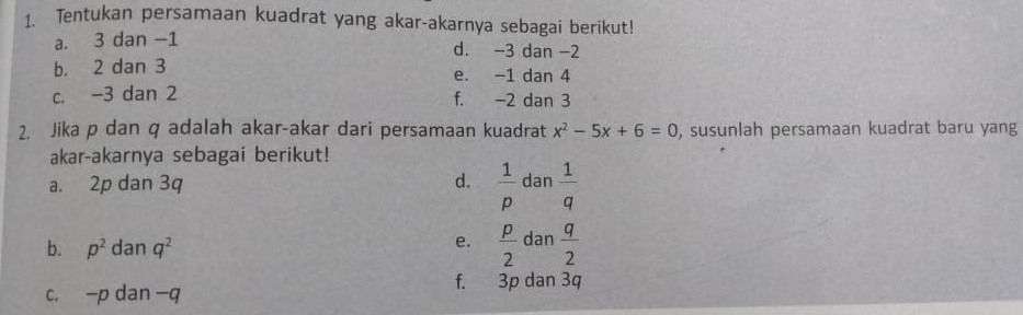 Tentukan persamaan kuadrat yang akar-akarnya sebagai berikut! 
a. 3 dan -1 d. -3 dan -2
b. 2 dan 3 e. -1 dan 4
c. -3 dan 2 f. -2 dan 3
2. Jika p dan q adalah akar-akar dari persamaan kuadrat x^2-5x+6=0 , susunlah persamaan kuadrat baru yang 
akar-akarnya sebagai berikut! 
a. 2p dan 3q d.  1/p dan 1/q 
b. p^2 da n q^2
e.  p/2 dan q/2 
c. -p dan -q
f. 3p dan 3q