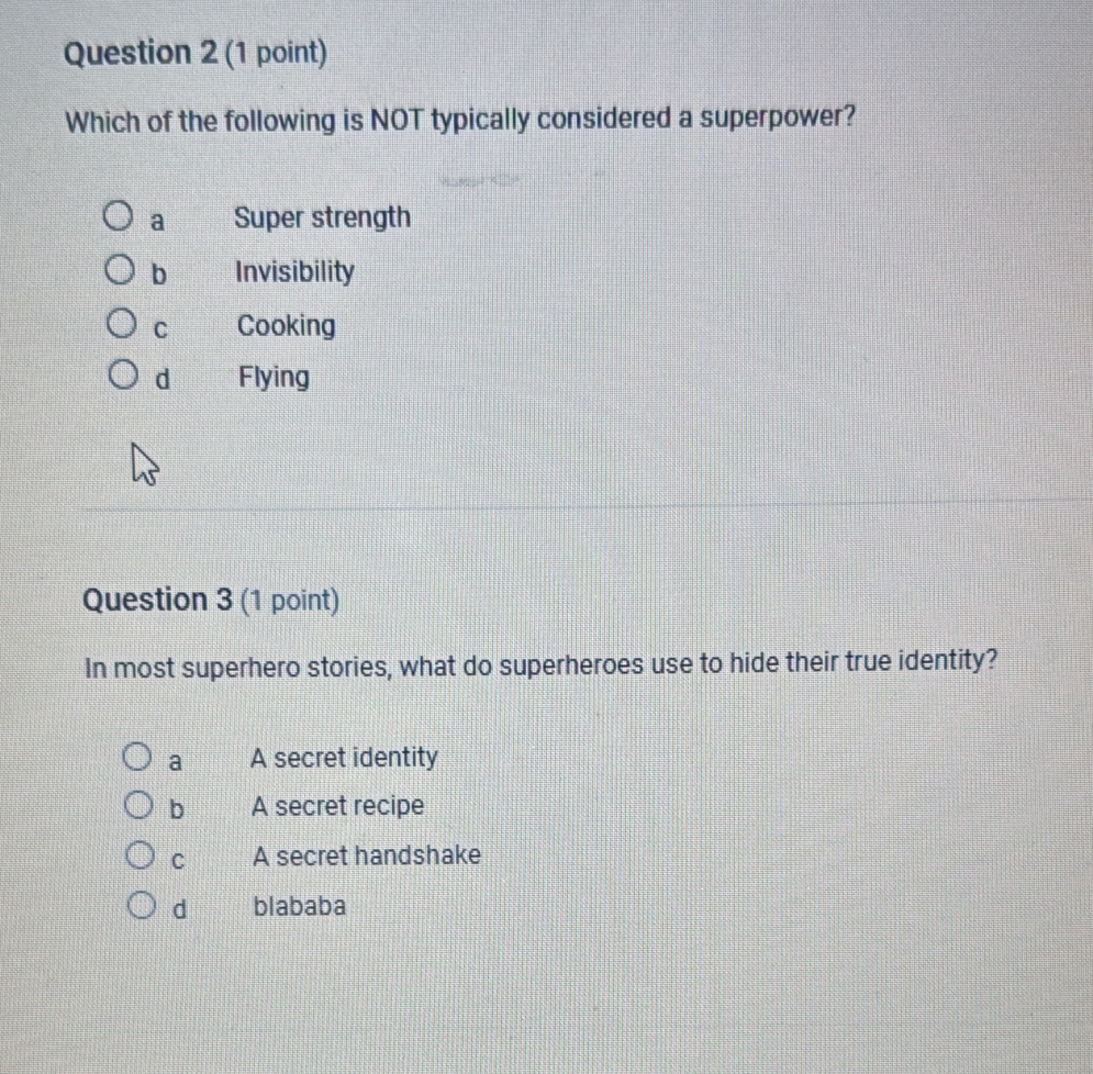 Which of the following is NOT typically considered a superpower?
a Super strength
b Invisibility
C Cooking
d Flying
Question 3 (1 point)
In most superhero stories, what do superheroes use to hide their true identity?
a A secret identity
b A secret recipe
C A secret handshake
d blababa