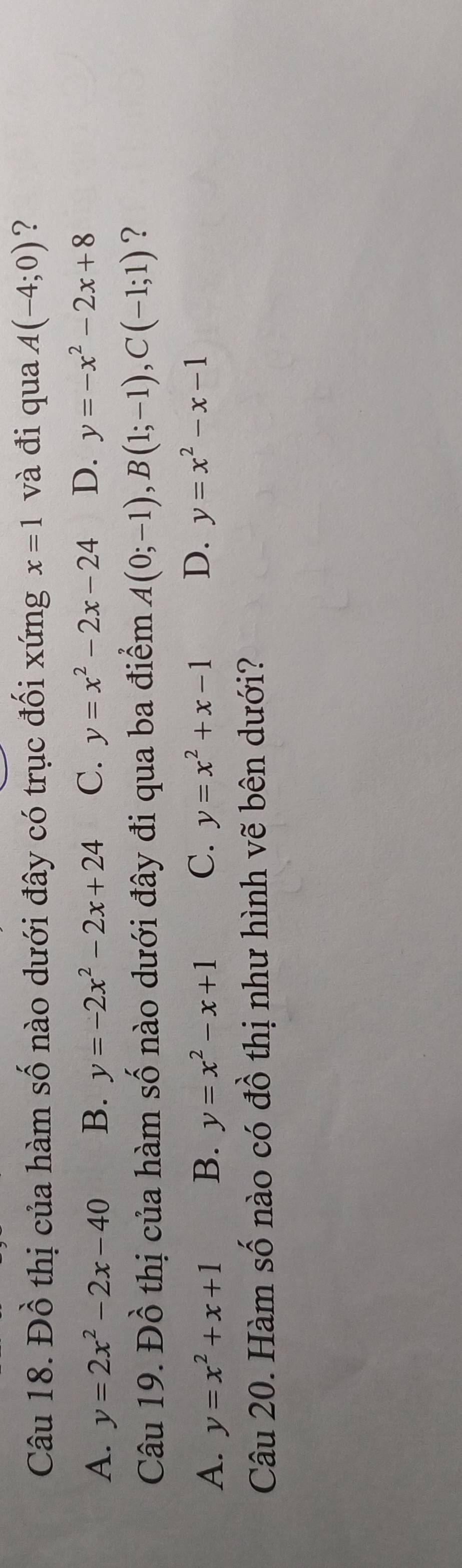 Đồ thị của hàm số nào dưới đây có trục đối xứng x=1 và đi qua A(-4;0) ?
A. y=2x^2-2x-40 B. y=-2x^2-2x+24 C. y=x^2-2x-24 D. y=-x^2-2x+8
Câu 19. Đồ thị của hàm số nào dưới đây đi qua ba điểm A(0;-1), B(1;-1), C(-1;1) ?
A. y=x^2+x+1 B. y=x^2-x+1 C. y=x^2+x-1 D. y=x^2-x-1
Câu 20. Hàm số nào có đồ thị như hình vẽ bên dưới?