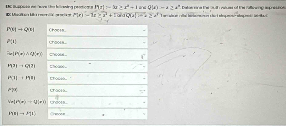 EN: Suppose we have the following predicate P(x):=3x≥ x^2+1 and Q(x):=x≥ x^2 Determine the truth values of the following expression 
ID: Misalkan kita memiliki predikat P(x):=3x≥ x^2+1 and Q(x)=x≥ x^2 Tentukan nilai kebenaran dari ekspresí-ekspresi berikut:
P(0)to Q(0) Choose...
P(1) Choose...
exists x(P(x)wedge Q(x)) Choose.
P(2)to Q(2) Choose_
P(1)to P(0) Choose_
P(0) Choose
forall x(P(x)to Q(x)) Choose...
P(0)to P(1) Choose_