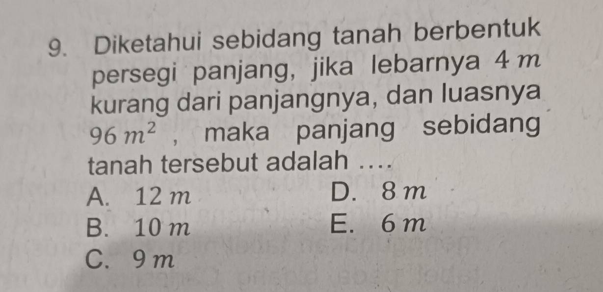 Diketahui sebidang tanah berbentuk
persegi panjang, jika lebarnya 4 m
kurang dari panjangnya, dan luasnya
96m^2 , maka panjang sebidang
tanah tersebut adalah ..
A. 12 m D. 8m
B. 10 m E. 6 m
C. 9 m