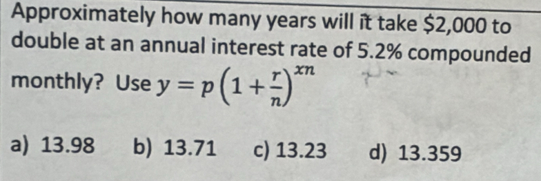 Approximately how many years will it take $2,000 to
double at an annual interest rate of 5.2% compounded
monthly? Use y=p(1+ r/n )^xn
a) 13.98 b) 13.71 c) 13.23 d) 13.359