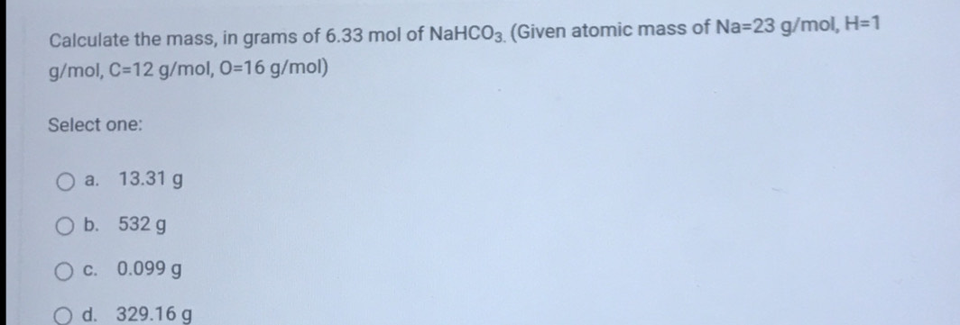 Calculate the mass, in grams of 6.33 mol of Nal HCO_3 (Given atomic mass of Na=23g/mol, H=1
g/mol, C=12g/mol, O=16g/mol) 
Select one:
a. 13.31 g
b. 532 g
c. 0.099 g
d. 329.16 g