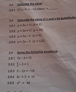 2.4 Calculate the value 
2.4.1 If y-5=-12 , then gamma = _ . 
2.5 Calculate the value of x and y by substitutio 
2.5.1 y=3x+11(x=5)
2.5.2 y=3x+11(y=50)
2.5.3 y=5x-2(x=5)
2.5.4 y=5x-2(y=123)
2.6 Solve the following equations 
2.6.1 7x-2=12
2.6.2  y/3 -2=1
2.6.3 3-2y=-10
2.6.4 2x+5=14
2.6.5 x^2=64