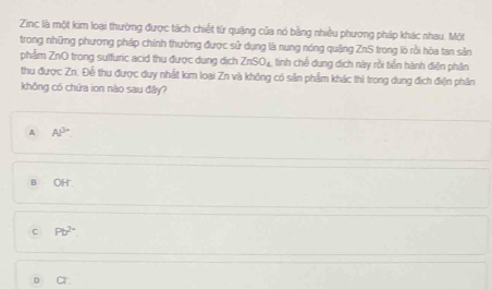 Zinc là một kim loại thường được tách chiết từ quặng của nó bằng nhiều phương pháp khác nhau. Một
trong những phương pháp chính thường được sử dụng là nung nóng quảng ZnS 1 trong lò rồi hòa tan sản
phẩm ZnO trong sulfuric acid thu được dung dịch ZnSO_4 tinh chế dung dịch này rồi tiền hành điện phân
thu được Zn. Đễ thu được duy nhất kim loại Zn và không có sản phẩm khác thì trong dung địch điện phân
không có chứa ion nào sau đây?
A Al^(3-)
B OH
C Pb^(2+)
D ar.