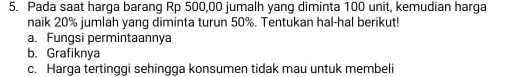 Pada saat harga barang Rp 500,00 jumalh yang diminta 100 unit, kemudian harga 
naik 20% jumlah yang diminta turun 50%. Tentukan hal-hal berikut! 
a. Fungsi permintaannya 
b. Grafiknya 
c. Harga tertinggi sehingga konsumen tidak mau untuk membeli