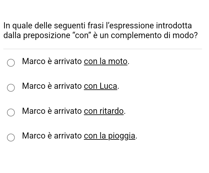 In quale delle seguenti frasi l’espressione introdotta
dalla preposizione “con” è un complemento di modo?
Marco è arrivato con la moto.
Marco è arrivato con Luca.
Marco è arrivato con ritardo.
Marco è arrivato con la pioggia.