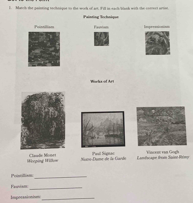 Match the painting technique to the work of art. Fill in each blank with the correct artist. 
Painting Technique 
Pointillism Fauvism Impressionism 
Works of Art 
Claude Monet Paul Signac Vincent van Gogh 
Weeping Willow Notre-Dame de la Garde Landscape from Saint-Rémy 
Pointillism:_ 
Fauvism:_ 
Impressionism:_