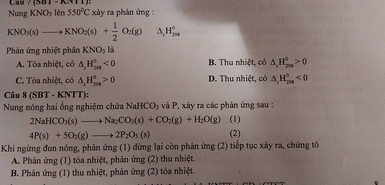 Cau /(SB1-KN11)
NungKNO_31hat en550^0C xảy ra phản ứng :
KNO_3(s)to KNO_2(s)+ 1/2 O_2(g) △ _rH_(298)^0
Phản ứng nhiệt phân KNO_3 là
A. Tỏa nhiệt, có △ _rH_(298)^0<0</tex> B. Thu nhiệt, có △ _rH_(298)^0>0
C. Tỏa nhiệt, có △ _rH_(298)^0>0 D. Thu nhiệt, có △ _rH_(298)^0<0</tex> 
Câu 8(SBT-KNTT)
Nung nóng hai ống nghiệm chứa NaHCO_3 và P, xảy ra các phản ứng sau :
2NaHCO_3(s)to Na_2CO_3(s)+CO_2(g)+H_2O(g) (1)
4P(s)+5O_2(g)to 2P_2O_5(s) (2)
Khi ngừng đun nóng, phản ứng (1) dừng lại còn phản ứng (2) tiếp tục xảy ra, chứng tỏ
A. Phản ứng (1) tỏa nhiệt, phản ứng (2) thu nhiệt.
B. Phản ứng (1) thu nhiệt, phản ứng (2) tỏa nhiệt.
Q