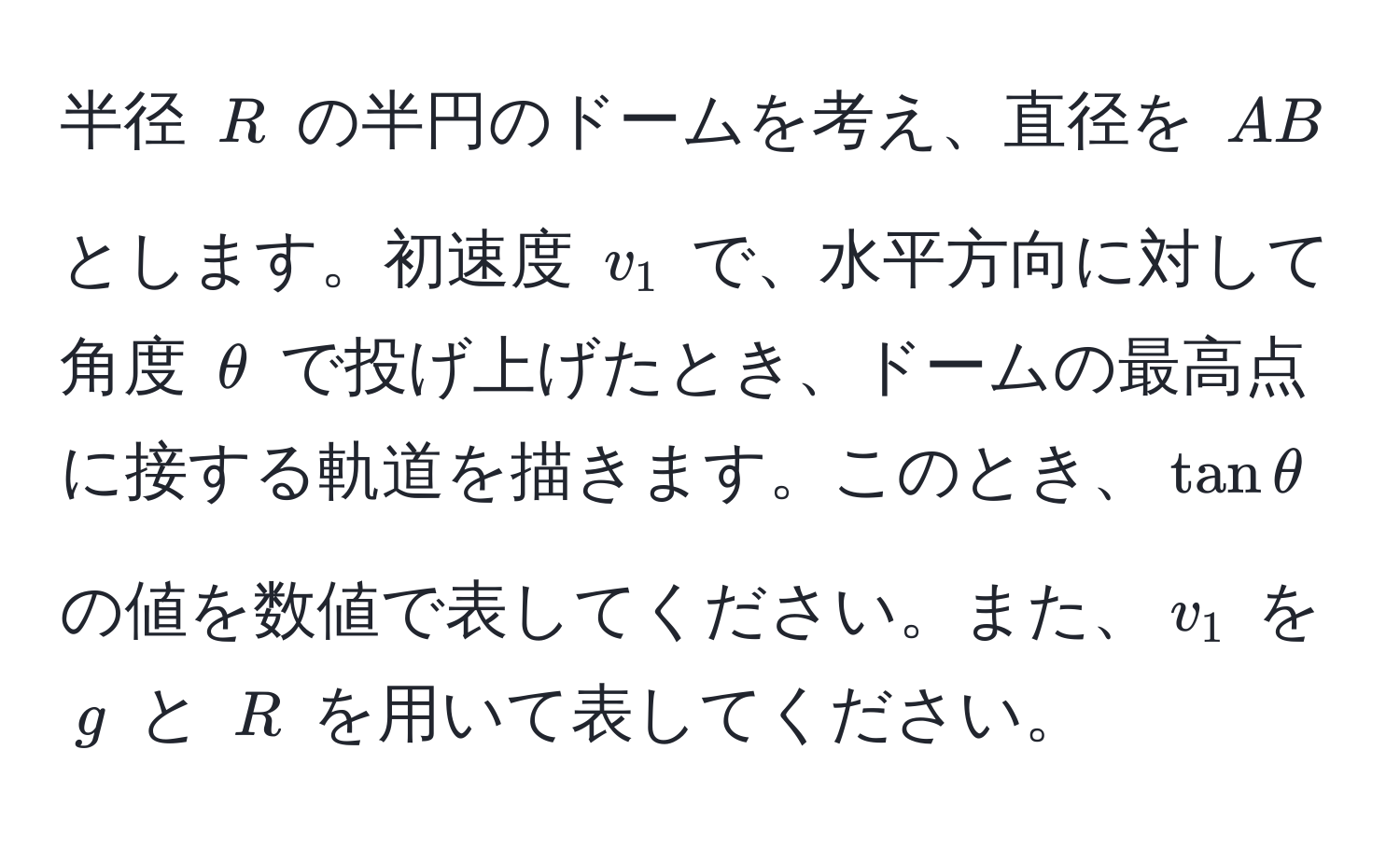 半径 $R$ の半円のドームを考え、直径を $AB$ とします。初速度 $v_1$ で、水平方向に対して角度 $θ$ で投げ上げたとき、ドームの最高点に接する軌道を描きます。このとき、$tanθ$ の値を数値で表してください。また、$v_1$ を $g$ と $R$ を用いて表してください。