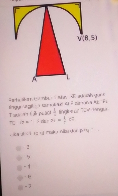 Perhatikan Gambar diatas, XE adaïah garis
tinggi segitiga samakaki ALE dimana AE=EL
T adalah titik pusat  1/4  lingkaran TEV dengan
TE ： TX=1:2 dan XL= 1/2 XE.
Jika titik L(p,q) maka nilai dari p+q= _
- 3
- 5
- 4
- 6
- 7