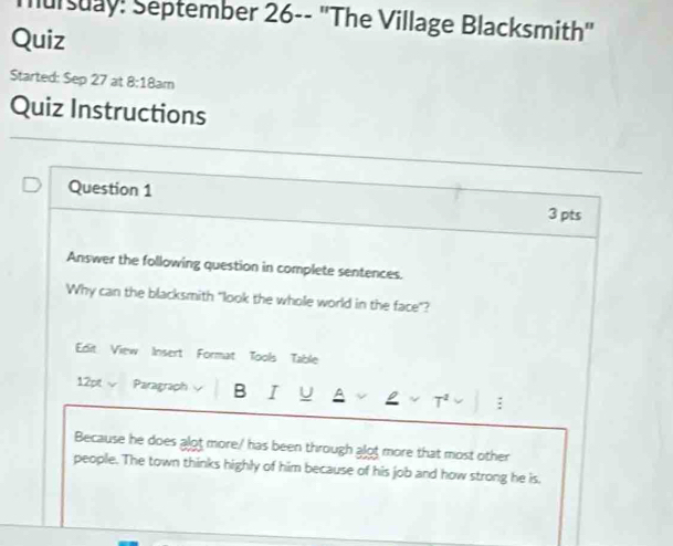 Tursuay: September 26-- "The Village Blacksmith" 
Quiz 
Started: Sep 27 at 8:18: am 
Quiz Instructions 
Question 1 3 pts 
Answer the following question in complete sentences. 
Why can the blacksmith "look the whole world in the face"? 
Edit View Insert Format Tools Table 
12pt√ Paragraph B I U : 
Because he does alot more/ has been through alot more that most other 
people. The town thinks highly of him because of his job and how strong he is,