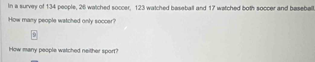 In a survey of 134 people, 26 watched soccer, 123 watched baseball and 17 watched both soccer and baseball. 
How many people watched only soccer?
9
How many people watched neither sport?