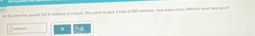 So far, Jane has poured $43.8 mllliters of a liquid. She wants to pour a total of 60 mililiters. How many more mililiters must Jane pour?
mlliters