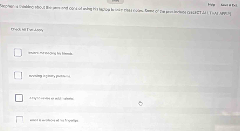 Help Save & Exit
Stephen is thinking about the pros and cons of using his laptop to take class notes. Some of the pros include (SELECT ALL THAT APPLY)
Check All That Apply
instant-messaging his friends.
avoiding legibility problems.
easy to revise or add material.
email is available at his fingertips.