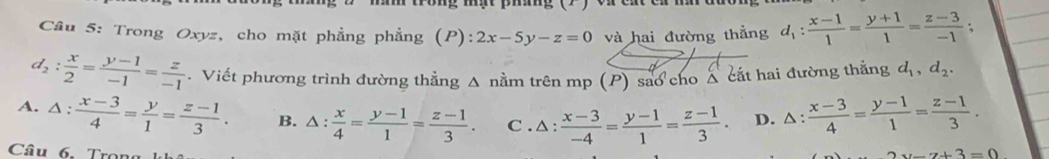 Trong Oxyz, cho mặt phẳng phẳng (P) = 2x-5y-z=0 và hai đường thẳng d_1: (x-1)/1 = (y+1)/1 = (z-3)/-1 ;
d_2: x/2 = (y-1)/-1 = z/-1 . Viết phương trình đường thắng Δ nằm trên mp (P) sao cho Á cắt hai đường thắng d_1, d_2.
A. △ : (x-3)/4 = y/1 = (z-1)/3 . B. △ : x/4 = (y-1)/1 = (z-1)/3 . C . △ : (x-3)/-4 = (y-1)/1 = (z-1)/3 . D. △ : (x-3)/4 = (y-1)/1 = (z-1)/3 . 
Câu 6. Trong
y-7+3=0