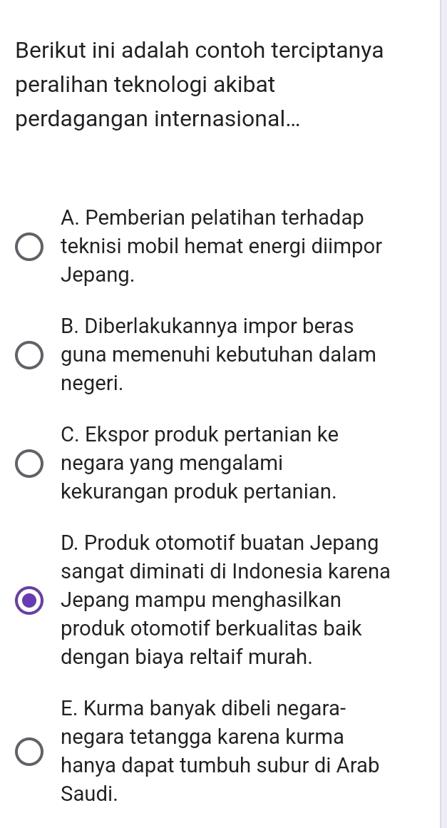 Berikut ini adalah contoh terciptanya
peralihan teknologi akibat
perdagangan internasional...
A. Pemberian pelatihan terhadap
teknisi mobil hemat energi diimpor
Jepang.
B. Diberlakukannya impor beras
guna memenuhi kebutuhan dalam
negeri.
C. Ekspor produk pertanian ke
negara yang mengalami
kekurangan produk pertanian.
D. Produk otomotif buatan Jepang
sangat diminati di Indonesia karena
Jepang mampu menghasilkan
produk otomotif berkualitas baik
dengan biaya reltaif murah.
E. Kurma banyak dibeli negara-
negara tetangga karena kurma
hanya dapat tumbuh subur di Arab
Saudi.