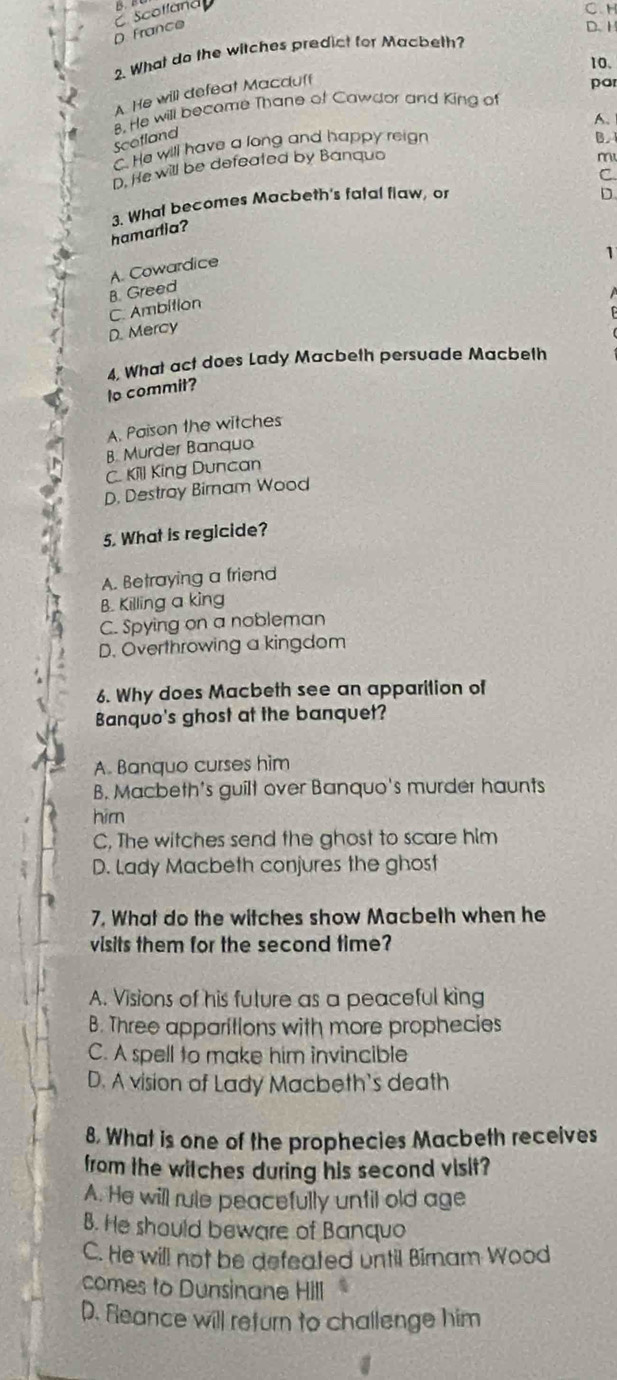 scolland B C. H
D. France
D. H
2. What do the witches predict for Macbeth?
10.
A. He will defeat Macduff
par
8. He will become Thane of Cawdor and King of
Scotland B.
C. He will have a long and happy reign A.
D. He will be defeated by Banquo
m
D.
3. Whal becomes Macbeth's fatal flaw, or C
hamartia?
1
B. Greed A. Cowardice
C. Ambition
D. Mercy
4, What act does Lady Macbeth persuade Macbeth
lo commit?
A. Paison the witches
B. Murder Banquo
C. Kill King Duncan
D. Destroy Bimam Wood
5. What is regicide?
A. Betraying a friend
B. Killing a king
C. Spying on a nobleman
D. Overthrowing a kingdom
6. Why does Macbeth see an apparition of
Banquo's ghost at the banquet?
A. Banquo curses him
B. Macbeth's guilt over Banquo's murder haunts
him
C, The witches send the ghost to scare him
D. Lady Macbeth conjures the ghost
7. What do the witches show Macbeth when he
visits them for the second time?
A. Visions of his future as a peaceful king
B. Three apparitions with more prophecies
C. A spell to make him invincible
D. A vision of Lady Macbeth's death
8. What is one of the prophecies Macbeth receives
from the witches during his second visit?
A. He will rule peacefully until old age
B. He should beware of Banquo
C. He will not be defeated until Birnam Wood
comes to Dunsinane Hill
D. Reance will return to challenge him