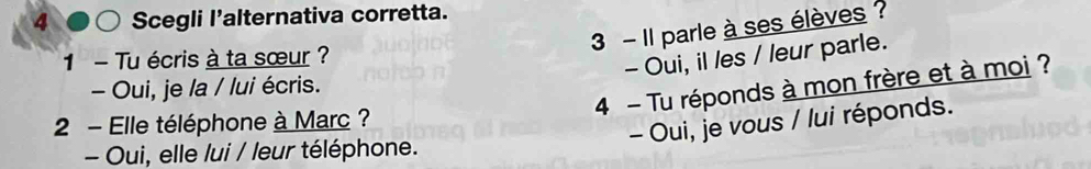 Scegli l'alternativa corretta.
3 - Il parle à ses élèves ?
1 - Tu écris à ta sœur ?
- Oui, il les / leur parle.
4 - Tu réponds à mon frère et à moi ?
- Oui, je la / lui écris.
2 - Elle téléphone à Marc ?
- Oui, je vous / lui réponds.
- Oui, elle lui / leur téléphone.