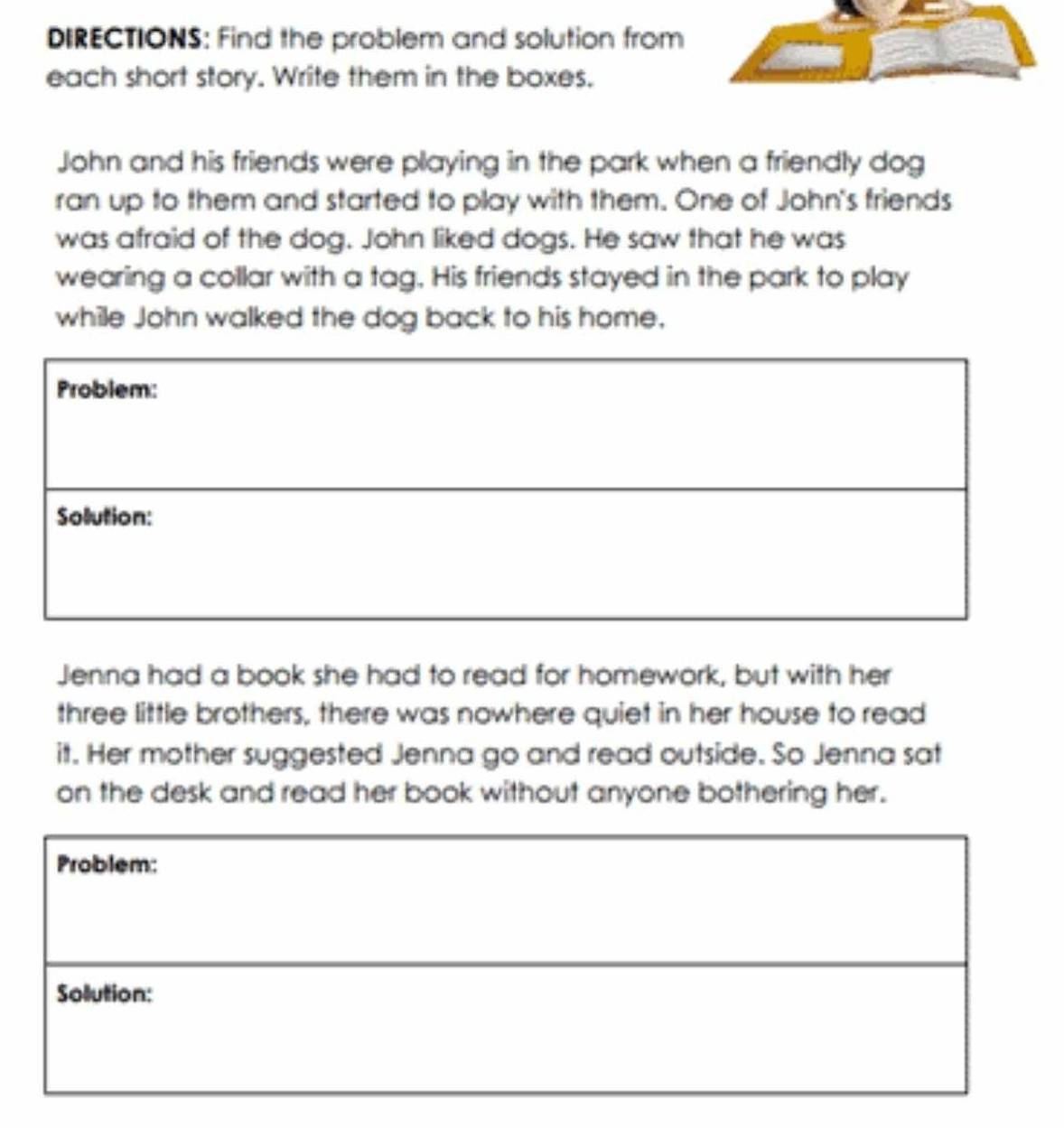 DIRECTIONS: Find the problem and solution from 
each short story. Write them in the boxes. 
John and his friends were playing in the park when a friendly dog 
ran up to them and started to play with them. One of John's friends 
was afraid of the dog. John liked dogs. He saw that he was 
wearing a collar with a tag. His friends stayed in the park to play 
while John walked the dog back to his home. 
Jenna had a book she had to read for homework, but with her 
three little brothers, there was nowhere quiet in her house to read 
it. Her mother suggested Jenna go and read outside. So Jenna sat 
on the desk and read her book without anyone bothering her.