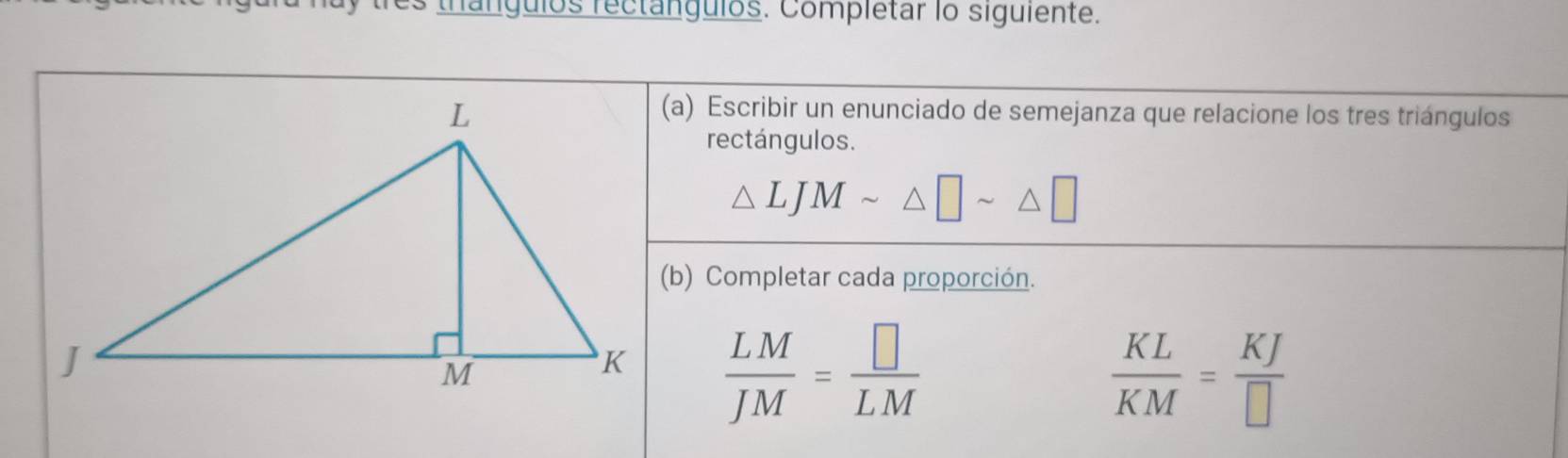 es thanguios rectanguios. Completar lo siguiente. 
(a) Escribir un enunciado de semejanza que relacione los tres triángulos 
rectángulos.
△ LJMsim △ □ sim △ □
(b) Completar cada proporción.
 LM/JM = □ /LM 
 KL/KM = KJ/□  