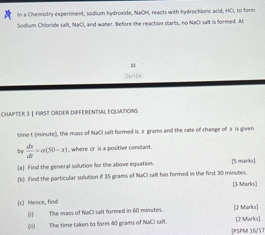 In a Chemistry experiment, sodium hydroxide, NaOH, reacts with hydrochloric acid, HCI, to form 
Sodium Chloride salt, NaCl, and water. Before the reaction starts, no NaCI salt is formed. At 
22 
24/104 
CHAPTER 3 ┃ FIRST ORDER DIFFERENTIAL EQUATIONS 
time t (minute), the mass of NaCI salt formed is x grams and the rate of change of x is given 
by  dx/dt =alpha (50-x) , where α is a positive constant. 
(a) Find the general solution for the above equation. [5 marks] 
(b) Find the particular solution if 35 grams of NaCI salt has formed in the first 30 minutes. 
[3 Marks] 
(c) Hence, find 
(i) The mass of NaCI salt formed in 60 minutes. [2 Marks] 
(ii) The time taken to form 40 grams of NaCl salt. [2 Marks] 
[PSPM 16/17