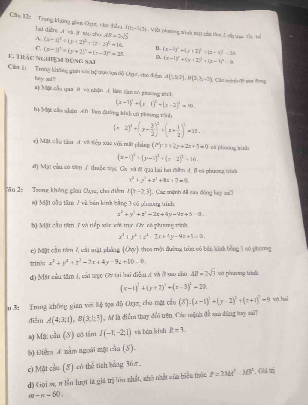 Trong không gian Oxyz, cho điểm I(1;-2;3). Viết phương trình mặt cầu tâm /, cắt trục Ox tại
hai điểm A và B sao cho AB=2sqrt(3)
A. (x-1)^2+(y+2)^2+(z-3)^2=16. B.
C. (x-1)^2+(y+2)^2+(z-3)^2=25. D. (x-1)^2+(y+2)^2+(z-3)^2=20.
E. TRÁC NGHIỆM ĐÚNG SAI
(x-1)^2+(y+2)^2+(z-3)^2=9.
Câu 1: Trong không gian với hệ trục tọa độ Oxyz, cho điểm A(1;1;2),B(3;2;-3) ). Các mệnh đề sau đúng
hay sai?
a) Mặt cầu qua B và nhận A làm tâm có phương trình
(x-1)^2+(y-1)^2+(z-2)^2=30.
b) Mặt cầu nhận AB làm đường kính có phương trình
(x-2)^2+(y- 3/2 )^2+(z+ 1/2 )^2=15.
c) Mặt cầu tâm A và tiếp xúc với mặt phẳng (P):x+2y+2z+5=0 có phương trình
(x-1)^2+(y-1)^2+(z-2)^2=16.
d) Mặt cầu có tâm / thuộc trục Ox và đi qua hai hai điểm A, B có phương trình
x^2+y^2+z^2+8x+2=0.
Câu 2: Trong không gian Oxyz, cho điểm I(1;-2;3). Các mệnh đề sau đúng hay sai?
a) Mặt cầu tâm / và bán kính bằng 3 có phương trình:
x^2+y^2+z^2-2x+4y-9z+5=0.
b) Mặt cầu tâm / và tiếp xúc với trục Ox có phương trình
x^2+y^2+z^2-2x+4y-9z+1=0.
c) Mặt cầu tâm /, cắt mặt phẳng (Oxy) ) theo một đường tròn có bán kính bằng 1 có phương
trình: x^2+y^2+z^2-2x+4y-9z+10=0.
d) Mặt cầu tâm I, cắt trục Ox tại hai điểm A và B sao cho AB=2sqrt(3) có phương trình
(x-1)^2+(y+2)^2+(z-3)^2=20.
u 3: Trong không gian với hệ tọa độ Oxyz, cho mặt coverset lambda 2u(S):(x-1)^2+(y-2)^2+(z+1)^2=9 và hai
điểm A(4;3;1),B(3;1;3); M là điểm thay đổi trên. Các mệnh đề sau đúng hay sai?
a) Mặt cầu (S) có tâm I(-1;-2;1) và bán kính R=3.
b) Điểm A nằm ngoài mặt cầu (S).
c) Mặt cầu (S) có thể tích bằng 36π .
d) Gọi m, n lần lượt là giá trị lớn nhất, nhỏ nhất của biểu thức P=2MA^2-MB^2. Giá trị
m-n=60.