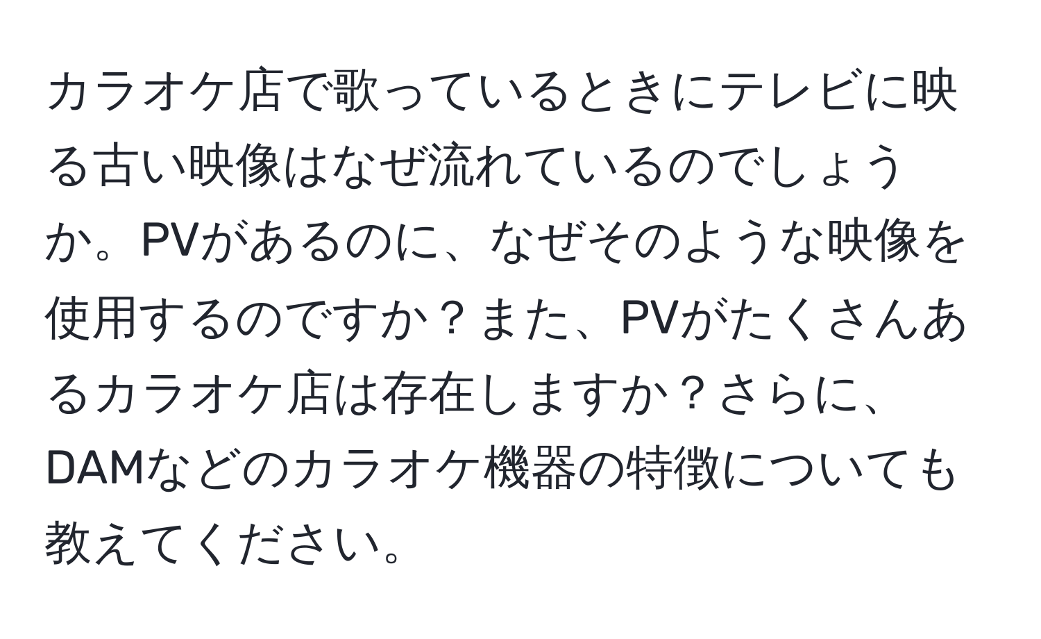 カラオケ店で歌っているときにテレビに映る古い映像はなぜ流れているのでしょうか。PVがあるのに、なぜそのような映像を使用するのですか？また、PVがたくさんあるカラオケ店は存在しますか？さらに、DAMなどのカラオケ機器の特徴についても教えてください。