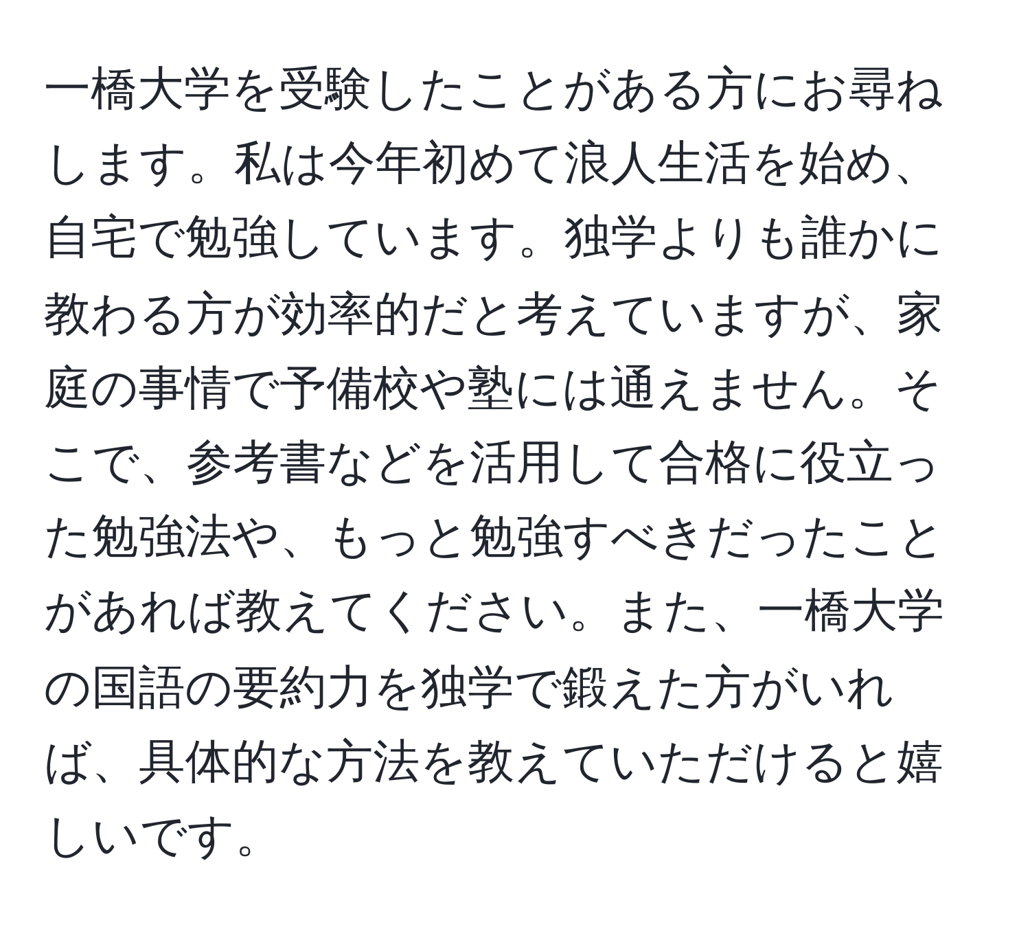 一橋大学を受験したことがある方にお尋ねします。私は今年初めて浪人生活を始め、自宅で勉強しています。独学よりも誰かに教わる方が効率的だと考えていますが、家庭の事情で予備校や塾には通えません。そこで、参考書などを活用して合格に役立った勉強法や、もっと勉強すべきだったことがあれば教えてください。また、一橋大学の国語の要約力を独学で鍛えた方がいれば、具体的な方法を教えていただけると嬉しいです。