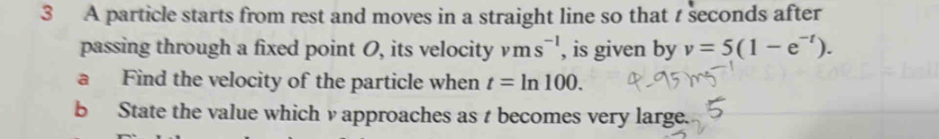 A particle starts from rest and moves in a straight line so that seconds after 
passing through a fixed point O, its velocity vms^(-1) , is given by v=5(1-e^(-t)). 
a Find the velocity of the particle when t=ln 100. 
b State the value which v approaches as t becomes very large.