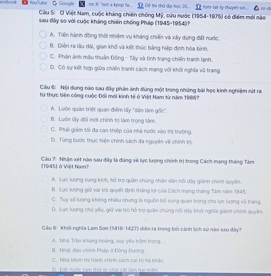 acebook YouTube Google . on X: "not a kpop fa... Đề thi thử đại học 20... tom-tat-ly-thuyet-sin... so-d
Câu 5: Ơ Việt Nam, cuộc kháng chiến chống Mỹ, cứu nước (1954-1975) có điểm mới nào
sau đây so với cuộc kháng chiến chống Pháp (1945-1954)?
A. Tiến hành đồng thời nhiệm vụ kháng chiến và xây dựng đất nước.
B. Diễn ra lâu dài, gian khố và kết thúc bằng hiệp định hòa bình.
C. Phản ánh mâu thuần Đông - Tây và tình trạng chiến tranh lạnh.
D. Có sự kết hợp giữa chiến tranh cách mạng với khởi nghĩa vũ trang.
Câu 6: Nội dung nào sau đây phản ánh đúng một trong những bài học kinh nghiệm rút ra
từ thực tiên công cuộc Đối mới kinh tế ở Việt Nam từ năm 1986?
A. Luôn quán triệt quan điểm lấy ''dân làm gốc''.
B. Luôn lấy đối mới chính trị làm trọng tâm.
C. Phải giảm tối đa can thiệp của nhà nước vào thị trường.
D. Từng bước thực hiện chính sách đa nguyên về chính trị.
Câu 7: Nhận xét nào sau đây là đúng về lực lượng chính trị trong Cách mạng tháng Tám
(1945) ở Việt Nam?
A. Lực lượng xung kích, hỗ trợ quần chúng nhân dân nổi dậy giành chính quyền.
B. Lực lượng giữ vai trò quyết định tháng lợi của Cách mạng tháng Tám năm 1945.
C. Tuy số lượng không nhiều nhưng là nguồn bố sung quan trọng cho lực lượng vũ trang.
D. Lực lượng chủ yếu, giữ vai trò hỗ trợ quần chúng nối dậy khởi nghĩa giành chính quyền.
Câu 8: Khởi nghĩa Lam Sơn (1418-1427) diễn ra trong bối cánh lịch sử nào sau đây?
A. Nhà Trần khúng hoảng, suy yếu trầm trọng.
B. Nhật đảo chính Pháp ở Đông Dương.
C. Nhà Minh thi hành chính sách cai trị hà khác.
D. Đất nước tam thời bì chia cát làm hai miên.